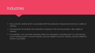 Industries
 Any economic activity which is associated with the production of goods and services is called an
industry.
 The extraction of minerals, the production of goods or the service provider is also called an
industry.
 For example:- iron and steel industries where iron and steel is manufactured. In a coal industry,
coal is manufactured. In tourism industry, services related to tourism industry, services related to
tourism is provided.
 