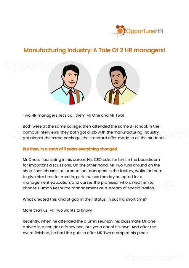 Manufacturing Industry: A Tale Of 2 HR managers!
Two HR managers, let’s call them Mr One and Mr Two!
Both were at the same college, then attended the same B-school. In the
campus interviews, they both got a job with the manufacturing industry,
got almost the same package, the standard offer made to all the students.
But then, in a span of 3 years everything changed.
Mr One is flourishing in his career. His CEO asks for him in the boardroom
for important discussions. On the other hand, Mr Two runs around on the
shop floor, chases the production managers in the factory, waits for them
to give him time for meetings. He curses the day he opted for a
management education, and curses the professor who asked him to
choose Human Resource management as a stream of specialisation.
What created this kind of gap in their status, in such a short time?
More than us, Mr Two wants to know!
Recently, when he attended the alumni reunion, his classmate Mr One
arrived in a car. Not a fancy one, but yet a car of his own. And after the
event finished, he had the guts to offer MR Two a drop at his place.
 