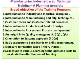 Manufacturing Industry based  Technical Training – A Planning template  Broad objective of the Training Program: 1.Introduction to Industry and Industrial discipline . 2.Introduction to Manufacturing and mfg. techniques . 3.Customer Focus and Customer related processes.   4.Introduction to Products and Product design.   5.Introduction to Process and Process management  6.An insight in to Quality management. ( QC , QA)  7.Orientation to Systems approach (PDCA) 8.Basic exposure to Basic Hands on Skills acquirement. 9.Exposure to Practice based Theory inputs . 10.Exposure to various Learning techniques and Tests to evaluate the effectiveness of Training. 
