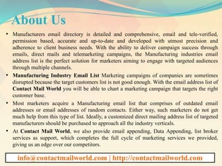 About Us
• Manufacturers email directory is detailed and comprehensive, email and tele-verified,
permission based, accurate and up-to-date and developed with utmost precision and
adherence to client business needs. With the ability to deliver campaign success through
emails, direct mails and telemarketing campaigns, the Manufacturing industries email
address list is the perfect solution for marketers aiming to engage with targeted audiences
through multiple channels.
• Manufacturing Industry Email List Marketing campaigns of companies are sometimes
disrupted because the target customers list is not good enough. With the email address list of
Contact Mail World you will be able to chart a marketing campaign that targets the right
customer base.
• Most marketers acquire a Manufacturing email list that comprises of outdated email
addresses or email addresses of random contacts. Either way, such marketers do not get
much help from this type of list. Ideally, a customized direct mailing address list of targeted
manufacturers should be purchased to approach all the industry verticals.
• At Contact Mail World, we also provide email appending, Data Appending, list broker
services as support, which completes the full cycle of marketing services we provided,
giving us an edge over our competitors.
info@contactmailworld.com | http://contactmailworld.com
 