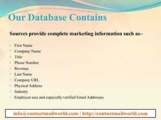 Our Database Contains
Sources provide complete marketing information such as–
• First Name
• Company Name
• Title
• Phone Number
• Revenue
• Last Name
• Company URL
• Physical Address
• Industry
• Employee size and especially verified Email Addresses.
info@contactmailworld.com | http://contactmailworld.com
 
