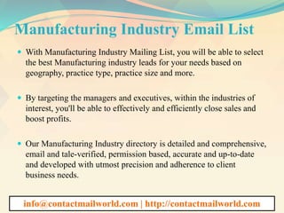 Manufacturing Industry Email List
 With Manufacturing Industry Mailing List, you will be able to select
the best Manufacturing industry leads for your needs based on
geography, practice type, practice size and more.
 By targeting the managers and executives, within the industries of
interest, you'll be able to effectively and efficiently close sales and
boost profits.
 Our Manufacturing Industry directory is detailed and comprehensive,
email and tale-verified, permission based, accurate and up-to-date
and developed with utmost precision and adherence to client
business needs.
info@contactmailworld.com | http://contactmailworld.com
 