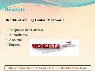 Benefits
Benefits of Availing Contact Mail World
• Comprehensive Database
• Authoritative
• Accurate
• Targeted
info@contactmailworld.com | http://contactmailworld.com
 