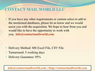 CONTACT MAIL WORLD LLC
• If you have any other requirements or custom select to add to
the mentioned databases, please let us know and we would
assist you with the acquisition. We hope to hear from you and
would like to have the opportunity to work with
you, info@contactmailworld.com
• Delivery Method: MS Excel File, CSV File
• Turnaround: 5 working days
• Delivery Guarantee: 95%
info@contactmailworld.com | http://contactmailworld.com
 