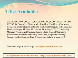 Titles Available:
• CEO, CFO, CMO, COO,CTO, CIO, CXO, CBO, CCO, CDO,CKO, CSO,
CPO, CLO, Controller, Director, Vice President, Presidents, Chairman's,
GMs, Mid level Managers, Sales and Marketing Managers, HR Managers,
Finance Manager, IT Head, IT Director, IT Manager, VP IT, Purchasing
Manager, Procurement Manager, Supply Chain, Head of Operations,
Business Development, Marketing Executives, Corporate Secretary,
Treasurer, Administration, R & D Executives and many more......!!!
• Contact us to get started today! info@contactmailworld.com
info@contactmailworld.com | http://contactmailworld.com
 
