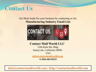 Contact Us
Get More leads for your business by contacting us for,
Manufacturing Industry Email List
Contact Mail World LLC
1266 Kifer Rd. Bldg
Sunnyvale, California 94086
USA
info@contactmailworld.com
+1-816-463-8133
info@contactmailworld.com | http://contactmailworld.com
 