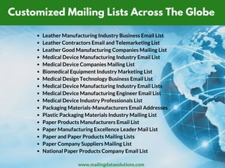 Customized Mailing Lists Across The Globe
Leather Manufacturing Industry Business Email List
Leather Contractors Email and Telemarketing List
Leather Good Manufacturing Companies Mailing List
Medical Device Manufacturing Industry Email List
Medical Device Companies Mailing List
Biomedical Equipment Industry Marketing List
Medical Design Technology Business Email List
Medical Device Manufacturing Industry Email Lists
Medical Device Manufacturing Engineer Email List
Medical Device Industry Professionals List
Packaging Materials-Manufacturers Email Addresses
Plastic Packaging Materials Industry Mailing List
Paper Products Manufacturers Email List
Paper Manufacturing Excellence Leader Mail List
Paper and Paper Products Mailing Lists
Paper Company Suppliers Mailing List
National Paper Products Company Email List
www.mailingdatasolutions.com
 