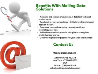 Benefits With Mailing Data
Solutions
   Accurate and contain crucial contact details of technical
professionals
   Reach out to relevant audience – initiators, influencers and
decision makers
   Do a more targeted marketing campaign with our
technology user lists
   Add relevant and accurate data insights to strengthen
predictive lead scoring
   Generate high quality pipeline for your sales and channels
Contact Us
228 Park Ave S #30133
New York, NY 10003-1502
USA
Dial: +1 (786) 408 8148
sales@mailingdatasolutions.com
Mailing Data Solutions
 