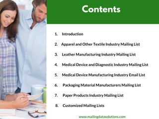 Contents
1.      Introduction
2.     Apparel and Other Textile Industry Mailing List
3.      Leather Manufacturing Industry Mailing List
4.      Medical Device and Diagnostic Industry Mailing List
5.      Medical Device Manufacturing Industry Email List
6.       Packaging Material Manufacturers Mailing List
7.       Paper Products Industry Mailing List
      
 8.      Customized Mailing Lists 
www.mailingdatasolutions.com
 