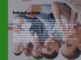 Introduction
IN ORDER TO MAKE A DIFFERENCE, WE KNEW THAT
GATHERING A TEAM OF KNOWLEDGEABLE DATA AND
MARKETING PROFESSIONALS WAS ESSENTIAL. WE ARE PROUD
TO SAY THAT OUR TEAM OF DATA AND DIRECT MARKETING
MANAGERS HAVE COMBINED EXPERIENCE OF OVER 13 YEARS
IN THE INDUSTRY AND A PASSION FOR ALL THINGS DATA AND
DIRECT MARKETING. WE UNDERSTAND THAT CLIENTS USE
THIS DATA TO ENGAGE WITH CUSTOMERS AND MAKE
IMPORTANT BUSINESS DECISIONS AND THEREFORE STRIVE TO
ENSURE IT IS AS ACCURATE AS POSSIBLE. 
www.mailingdatasolutions.com
 