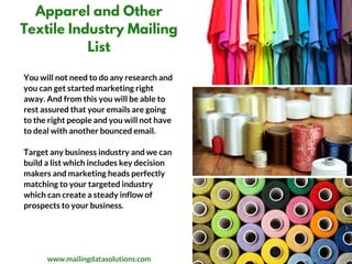Apparel and Other
Textile Industry Mailing
List
You will not need to do any research and
you can get started marketing right
away. And from this you will be able to
rest assured that your emails are going
to the right people and you will not have
to deal with another bounced email. 
Target any business industry and we can
build a list which includes key decision
makers and marketing heads perfectly
matching to your targeted industry
which can create a steady inflow of
prospects to your business.
www.mailingdatasolutions.com
 