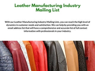 BLUE SNOW
Leather Manufacturing Industry
Mailing List
With our Leather Manufacturing Industry Mailing Lists, you can reach the high level of
dynamics in customer needs and satisfaction. We can help by providing you with an
email address list that will have a comprehensive and accurate list of full contact
information with professionals in your industry.
 