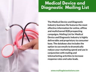 Medical Device and
Diagnostic Mailing List
The Medical Device and Diagnostic
Industry business file features the most
effective information for online, offline
and multichannel B2B prospecting
campaigns. Mailing List for Medical
Device and Diagnostic Industry is highly
deliverable and proprietary to consumer
base. The database also includes the
option to use emails to dramatically
reduce your marketing spend and use in
conjunction with mailing and
telemarketing activities to increase
response rates and sales leads.
www.mailingdatasolutions.com
 