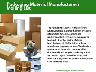 Packaging Material Manufacturers
Mailing List
The Packaging Material Manufacturers
Email Database features the most effective
information for online, offline and
multichannel B2B prospecting campaigns.
Mailing List for Packaging Material
Manufacturers is highly deliverable and
proprietary to consumer base. The database
also includes the option to use emails to
dramatically reduce your marketing spend
and use in conjunction with mailing and
telemarketing activities to increase response
rates and sales leads.
www.mailingdatasolutions.com
 