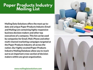 Paper Products Industry
Mailing List
Mailing Data Solutions offers the most up-to-
date and unique Paper Products Industry Email
and Mailing List containing highly responsive
business decision makers and other top
executives of a company. This list can be used
by companies for Email, Mail, Phone and other
multi-channel marketing campaigns targeted at
the Paper Products Industry all across the
nation. Our highly coveted Paper Products
Industry Mailing Database allow you to reach
out to an important cross-section of decision
makers within any given organization.
www.mailingdatasolutions.com
 