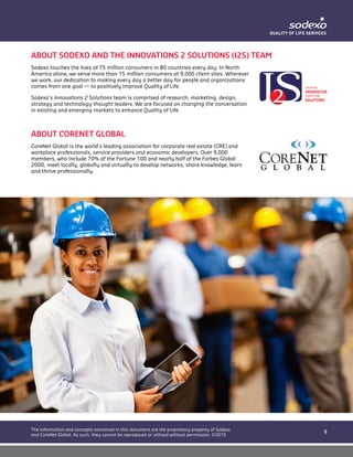 9
The information and concepts contained in this document are the proprietary property of Sodexo
and CoreNet Global. As such, they cannot be reproduced or utilized without permission. ©2015
ABOUT SODEXO AND THE INNOVATIONS 2 SOLUTIONS (I2S) TEAM
Sodexo touches the lives of 75 million consumers in 80 countries every day. In North
America alone, we serve more than 15 million consumers at 9,000 client sites. Wherever
we work, our dedication to making every day a better day for people and organizations
comes from one goal — to positively improve Quality of Life.
Sodexo’s Innovations 2 Solutions team is comprised of research, marketing, design,
strategy and technology thought leaders. We are focused on changing the conversation
in existing and emerging markets to enhance Quality of Life.
ABOUT CORENET GLOBAL
CoreNet Global is the world’s leading association for corporate real estate (CRE) and
workplace professionals, service providers and economic developers. Over 9,000
members, who include 70% of the Fortune 100 and nearly half of the Forbes Global
2000, meet locally, globally and virtually to develop networks, share knowledge, learn
and thrive professionally.
 