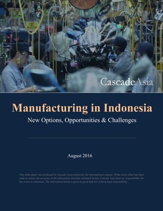 This white paper was produced by Cascade Asia exclusively for informational reasons. While every effort has been
made to ensure the accuracy of the information and data contained herein, Cascade Asia bears no responsibility for
any errors or omissions. The information herein is given in good faith but without legal responsibility.
August 2016
Manufacturing in Indonesia
New Options, Opportunities & Challenges
 