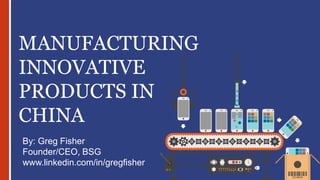 MANUFACTURING
INNOVATIVE
PRODUCTS IN
CHINA
By: Greg Fisher
Founder/CEO, BSG
www.linkedin.com/in/gregfisher
 