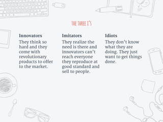 thethreei’s
Innovators
They think so
hard and they
come with
revolutionary
products to offer
to the market.
Imitators
They realize the
need is there and
innovators can’t
reach everyone
they reproduce at
good standard and
sell to people.
Idiots
They don’t know
what they are
doing. They just
want to get things
done.
 
