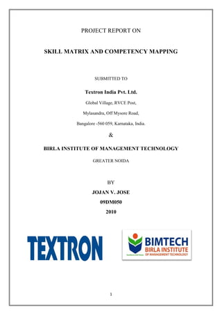 PROJECT REPORT ON


SKILL MATRIX AND COMPETENCY MAPPING



                  SUBMITTED TO


             Textron India Pvt. Ltd.
             Global Village, RVCE Post,

            Mylasandra, Off Mysore Road,

         Bangalore -560 059, Karnataka, India.

                          &

BIRLA INSTITUTE OF MANAGEMENT TECHNOLOGY

                 GREATER NOIDA



                         BY
                 JOJAN V. JOSE
                     09DM050
                        2010




                          1
 