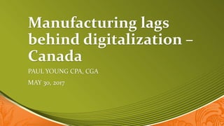 Manufacturing lags
behind digitalization –
Canada
PAUL YOUNG CPA, CGA
MAY 30, 2017
 