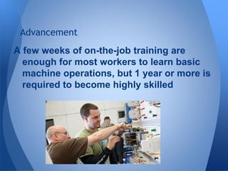 A few weeks of on-the-job training are
enough for most workers to learn basic
machine operations, but 1 year or more is
required to become highly skilled
Advancement
 