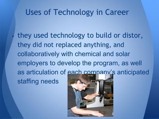 • they used technology to build or distor,
they did not replaced anything, and
collaboratively with chemical and solar
employers to develop the program, as well
as articulation of each company’s anticipated
staffing needs
Uses of Technology in Career
 