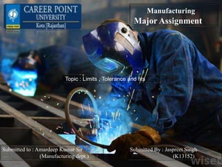 Manufacturing
Major Assignment
Topic : Limits , Tolerance and fits
Submitted to : Amardeep Kumar Sir
(Manufacturing dept.)
Submitted By : Jaspreet Singh
(K13152)
 