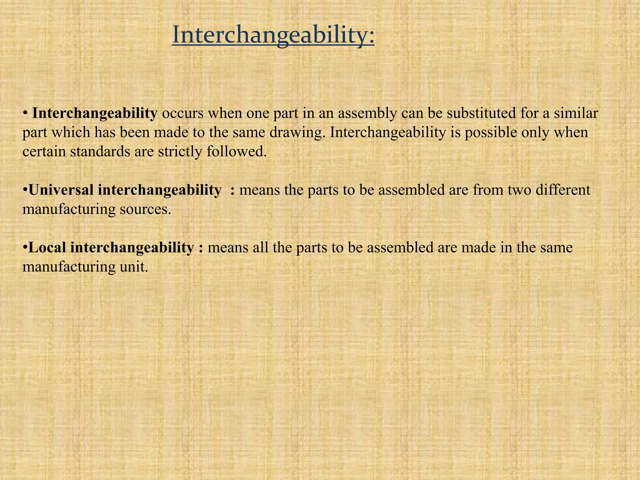 • Interchangeability occurs when one part in an assembly can be substituted for a similar
part which has been made to the same drawing. Interchangeability is possible only when
certain standards are strictly followed.
•Universal interchangeability : means the parts to be assembled are from two different
manufacturing sources.
•Local interchangeability : means all the parts to be assembled are made in the same
manufacturing unit.
Interchangeability:
 