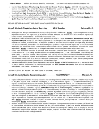 Ethan L. Williams Address: 3616 Alec Drive Middleburg, Florida 32068 Cell: 904-397-6030 E-mail: jetmechaniczeek@gmail.com
o Executed Lean Six-Sigma Manufacturing Commercial Best Product Practices. Results: 6 SH-60B Helicopter Squadrons
received new critical flight control bevel gears for flight control systems and the rapid repair of 281 Rotor Dynamic
Components and 25 T-62-40-1 Hamilton Auxiliary Power Units (APU’s).
o Completed two Rapid Improvement Events (RIE’s) in accordance to Airspeed Objectives (Lean Six-Sigma). Results: 26
percent decrease in Time to Reliably Replenish (TRR) for GE T-700-401C Engine Repair in 2006.
o Trained three maintenancetechnicians in componentinspection techniques and quality control methodology. Results: three
Quality Assurance Regulations Collateral Duty Inspections (QAR/CDI).
02/2000 - 02/2003,AD: AIRCRAFT MECHANIC/PRODUCTION CONTROL SUPERVISOR
Aircraft Mechanic/Production Control Supervisor VS 32 Squadron Jacksonville, FL
o Developed new Analytical Condition Inspection/Quality Assurance Techniques . Results: Aircraft engine time-on-wing
improved from 574 to 749 flight hours, a 26 percent increase. Removed and installed 50 TF-34 GE Turbofan Engines, Fuel
Control Systems, and 14 T-62-40-1 Hamilton Auxiliary Power Units.
o Production Control Supervisor: Lead 60 naval personnel in Level II: I-Level Intermediate Maintenance Concept (IMC)
Improvement Project: Phases 1,2, and 3 Repair/ Up Grade of S-3B VikingAircrafts’:24 TF-34 GE Turbofan Engines & related
Power Plants Systems, 24 Fuel Systems, 24 Hydraulic Systems, 48 Airframe/ Structural Repairs (fuselage, wings, horizontal,
and vertical stabilizers), and 12 Nose and Main Landing Gear systems in cooperation with Depot Level 3 Civilian Personnel.
Developed and maintained strong communication and customer service between Maintenance Facilities and Supply
Department. Results: 12 overhauled S-3B VikingAircrafts,Ready for Issue(RFI) back to the Navy Fleet in 2002.
o Power Plant Supervisor: Directed 8 personnel and performed scheduled and unscheduled maintenance O- Level
(0rganizational) on 12 S-3B Viking Aircrafts’ Propulsion systems (power plants), 12 Fuel Control Systems, 12 Accessory Gear
Boxes (AGB), 14 Electrical Systems, 4 Auxiliary Power Units (APU’s), Airframe, Structural Repair, Nose/Main Landing Gear
Systems, Launch/Arresting Systems, Wing/Pylon Fold, Hydraulic/Pneumatic, mechanical Flight Control Systems Egress, and
Environmental Control Units (ECU): Aviation LifeSupport Systems (ALSS), Compass,Automatic FlightControl,LightingSystems
and all other critical equipmentsystems prior to insureSafe for Flight.
o Trained 10 personnel in proper aircraftmaintenanceprocedures. Results: increased in-ratetraining by 25 percent. Received
an overall grade of “Outstanding” for Tool Control Program and “zero” program discrepancies from Aviation Maintenance
Management Team (AMMT) Inspection in 2003.
08/1996 - 07/1999,AD: AIRCRAFT MECHANIC/QUALITY ASSURANCE INSPECTOR
Aircraft Mechanic/Quality Assurance Inspector AIMD MAYPORT Mayport, FL
o Supervised five Work Centers in quality assurance and executing Intermediate Maintenance (Level I and Level II) on T-700-
GE-401/401C Engines, T 56-A-10 Turbo Prop Engines, F-110-GE-400 Turbofan Engines, J-52 EA-6B Pratt and Whitney Jet
Engines, Accessory Gear Boxes, Related Systems, Priority One Main Rotor Head Assembles, and T-62-40-1 Hamilton APU’s.
o Performed Level II: I-Level Intermediate Quality Assurance Collateral Duty Inspections (CDI) and maintenance on 20 SH-60
Bravos helicopters (GE T-700-401C Engines), 10 FA-18 Hornets (F-404 GE Turbofan Engines) ,6 F-14 Tomcats (TF30 Pratt and
Whitney Turbofan Engines), 6 S3B-Vickings (TF-34 GE Turbofan Engines), and 14 P3- Orion T 56-A-10 Turbo Prop Engines and
Power PlantSystems. Completed over 5,400 Quality Assurance Regulations Collateral Duty Inspections (QAR/CDI) of T-700-
GE-401C Turbine Engine Repairs and Test Cell Checks. Results: 96 percent Ready for Issue (RFI) to Flight Organizations and
AIMD was recognized by the CNAF Cost Barrier Removal Team as the 2000 “Best in Class” for General Electric (GE) T-700
Engine Repair Facility. Inspected, repaired and performed Test Cell runs on 100 T-62-40-1 Hamilton Auxiliary Power Units
(APU). Results: 98 percent Ready For Issue(RFI). Inspected, removed, repaired, and replaced 25 P-3 Orion T56-A-10 Turbo
Prop Engines. Results: 96 percent (RFI) success rate.
o Directed periodic inspectionsand verified over 1000 aircraftengines and engine-related systems assigned to specific aircrafts
by serial number, Maintenance Control Numbers (MCN’s), Job Control Numbers (JCN’s), Part Number, and National Item
Identification Number (NIIN) received from Aeronautical Material Screening Unit (AMSU) prior to delivery to Aviation
Maintenance Organization. Reported all potential dangers, hazards, accidents, and aircraft maintenance mis haps in
accordancewith Naval and Safety procedures.
 