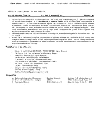 Ethan L. Williams Address: 3616 Alec Drive Middleburg, Florida 32068 Cell: 904-397-6030 E-mail: jetmechaniczeek@gmail.com
08/1992 - 07/1996 AD: AIRCRAFT MECHANIC/DIRECTOR
Aircraft Mechanic/Director USS John F. Kennedy (CV-67) Mayport, FL
o Executed repair and Test Cell Runs on 50 SH-60 Seahawk T-700-GE-401/401C Turbo ShaftEngines, 25 F-14 Tomcat TF30 Pratt
and Whitney Turbofan Engines, 20 F-18 Hornet F-404 GE Turbofan Engines, 5 S-3B Aircraft TF-34 GE Turbofan Engines, 6
Prowler Aircraft J-52 EA-6B Pratt and Whitney Jet Engines, 6 P-3 Orion Aircraft T 56-A-10 Turbo Prop Engines, and their
related material systems including Intakes, Anti-freeze, Cooling systems, Compression, Combustion Liner, Power Turbines,
Fuel Control Systems, Oil pumps, Airborne Gas Turbine Compressors, Exhaust Systems, Accessory Gear Boxes (AGB.s), Nose
Cones, Propeller Rotors, Reduction Rear Boxes (RGB’s), Torque Meters, and Power Plants Systems: 20 Auxiliary Power Units
(APU's), 120 Accessory Gear Boxes, and propeller systems.
o Performed 216 AircraftQuality AssuranceInspections on power plants,fuel,and related systems to insureSafety of Air Crew
and Aircraft.
o AircraftDirector (YellowShirt):Completed over thousand successful aircraftmoves in a 3-year period.Aircraftand Ship Board
Firefighting Advance Damage Control: Trained over 200 personnel during a 4-year period. Division Training Petty Officer:
Instructed 70 personnel in Ship and Aircraft Safety, Maintenance Procedures, Personnel Qualification Standards (PQS), and
Navy Rules and Regulations as of 1996.
Aircraft Areas of Expertise are:
 Sikorsky SH-60/HH-60H/SH-60F/SH-60R: T-700-GE-401/401 C Engine (16 years)
 F-14 Tomcat: TF-30 Pratt and Whitney Turbofan Engine (5 years)
 S-3 Viking: TF-34 GE Turbofan Engine (10 years)
 F/A-18C Hornet: F-404 GE Turbofan Engine (5 years)
 F- 14 Tomcat: TF-110-GE-400 Turbofan Engine (4 years)
 EA-6B Prowler: Pratt & Whitney J52 Turbo Jet Engine (10 years)
 P-3C Orion:T 56-A-10 Turbo Prop Engine (8 years)
 T-62-40-1 Hamilton APU (16 years)
 Jet Engine Test Instrumentation (JETI) (12 years)
 Airframe/ Structural Repair (12 years)
 Electrical Mechanical Equipment Repair (18 years)
EDUCATION
BA Business Administration / Management SaintLeo University SaintLeo, FL. Graduated: June 2016
GB Green Belt Certification Lean Six-Sigma US Navy FRCSE, Jacksonville,FL: August 2011
BS Aeronautical Studies Embry RiddleAero. U. Daytona, Beach, FL: March 1984
 