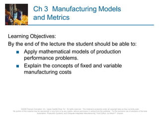 Ch 3 Manufacturing Models
and Metrics
©2008 Pearson Education, Inc., Upper Saddle River, NJ. All rights reserved. This material is protected under all copyright laws as they currently exist.
No portion of this material may be reproduced, in any form or by any means, without permission in writing from the publisher. For the exclusive use of adopters of the book
Automation, Production Systems, and Computer-Integrated Manufacturing, Third Edition, by Mikell P. Groover.
Learning Objectives:
By the end of the lecture the student should be able to:
■ Apply mathematical models of production
performance problems.
■ Explain the concepts of fixed and variable
manufacturing costs
 