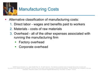 ©2008 Pearson Education, Inc., Upper Saddle River, NJ. All rights reserved. This material is protected under all copyright laws as they currently exist.
No portion of this material may be reproduced, in any form or by any means, without permission in writing from the publisher. For the exclusive use of adopters of the book
Automation, Production Systems, and Computer-Integrated Manufacturing, Third Edition, by Mikell P. Groover.
Manufacturing Costs
Alternative classification of manufacturing costs:
1. Direct labor - wages and benefits paid to workers
2. Materials - costs of raw materials
3. Overhead - all of the other expenses associated with
running the manufacturing firm
Factory overhead
Corporate overhead
 