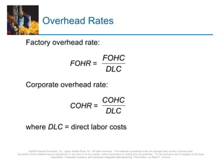©2008 Pearson Education, Inc., Upper Saddle River, NJ. All rights reserved. This material is protected under all copyright laws as they currently exist.
No portion of this material may be reproduced, in any form or by any means, without permission in writing from the publisher. For the exclusive use of adopters of the book
Automation, Production Systems, and Computer-Integrated Manufacturing, Third Edition, by Mikell P. Groover.
Overhead Rates
Factory overhead rate:
FOHR =
Corporate overhead rate:
COHR =
where DLC = direct labor costs
DLC
FOHC
DLC
COHC
 
