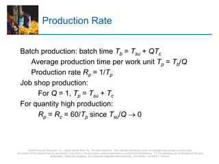 ©2008 Pearson Education, Inc., Upper Saddle River, NJ. All rights reserved. This material is protected under all copyright laws as they currently exist.
No portion of this material may be reproduced, in any form or by any means, without permission in writing from the publisher. For the exclusive use of adopters of the book
Automation, Production Systems, and Computer-Integrated Manufacturing, Third Edition, by Mikell P. Groover.
Production Rate
Batch production: batch time Tb = Tsu + QTc
Average production time per work unit Tp = Tb/Q
Production rate Rp = 1/Tp
Job shop production:
For Q = 1, Tp = Tsu + Tc
For quantity high production:
Rp = Rc = 60/Tp since Tsu/Q → 0
 