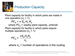 ©2008 Pearson Education, Inc., Upper Saddle River, NJ. All rights reserved. This material is protected under all copyright laws as they currently exist.
No portion of this material may be reproduced, in any form or by any means, without permission in writing from the publisher. For the exclusive use of adopters of the book
Automation, Production Systems, and Computer-Integrated Manufacturing, Third Edition, by Mikell P. Groover.
Production Capacity
Plant capacity for facility in which parts are made in
one operation (no = 1):
PCw = n Sw Hs Rp
where PCw = weekly plant capacity, units/wk
Plant capacity for facility in which parts require
multiple operations (no > 1):
PCw =
where no = number of operations in the routing
o
psw
n
RHnS
 