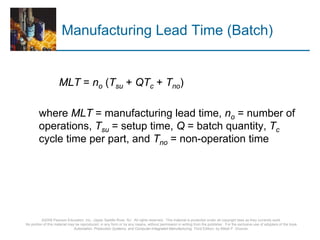 ©2008 Pearson Education, Inc., Upper Saddle River, NJ. All rights reserved. This material is protected under all copyright laws as they currently exist.
No portion of this material may be reproduced, in any form or by any means, without permission in writing from the publisher. For the exclusive use of adopters of the book
Automation, Production Systems, and Computer-Integrated Manufacturing, Third Edition, by Mikell P. Groover.
Manufacturing Lead Time (Batch)
MLT = no (Tsu + QTc + Tno)
where MLT = manufacturing lead time, no = number of
operations, Tsu = setup time, Q = batch quantity, Tc
cycle time per part, and Tno = non-operation time
 