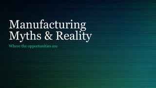 Manufacturing
Myths & Reality
Where the opportunities are
 
