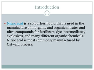 Introduction
 Nitric acid is a colourless liquid that is used in the
manufacture of inorganic and organic nitrates and
nitro compounds for fertilizers, dye intermediates,
explosives, and many different organic chemicals.
Nitric acid is most commonly manufactured by
Ostwald process.
 