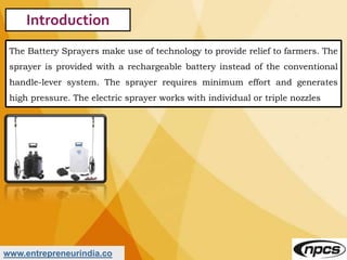 www.entrepreneurindia.co
Introduction
The Battery Sprayers make use of technology to provide relief to farmers. The
spraye...