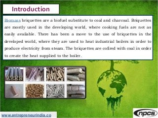 www.entrepreneurindia.co
Introduction
Biomass briquettes are a biofuel substitute to coal and charcoal. Briquettes
are mos...