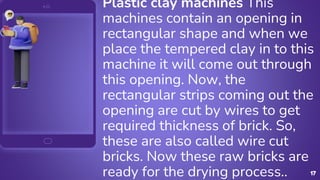 17
Plastic clay machines This
machines contain an opening in
rectangular shape and when we
place the tempered clay in to this
machine it will come out through
this opening. Now, the
rectangular strips coming out the
opening are cut by wires to get
required thickness of brick. So,
these are also called wire cut
bricks. Now these raw bricks are
ready for the drying process..
 