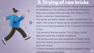 3. Drying of raw bricks
● After molding process the bricks contain some amount
of moisture in it. So, drying is to be done otherwise
they may cracked while burning. The drying of raw
bricks is done by natural process.
● The bricks are laid in stacks. A stack consists 8 to 10
stairs. The bricks in these stacks should be arranged in
such a way that circulation of air in between the bricks
is free.
● The period of drying may be 3 to 10 days. It also
depends upon the weather conditions.
● The drying yards are also prepared on higher level
than the normal ground for the prevention of bricks
from rain water.
● In Some situations artificial drying is adopted under
special dryers or hot gases. 20
 