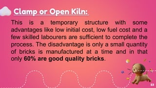 Clamp or Open Kiln:
23
This is a temporary structure with some
advantages like low initial cost, low fuel cost and a
few skilled labourers are sufficient to complete the
process. The disadvantage is only a small quantity
of bricks is manufactured at a time and in that
only 60% are good quality bricks.
 