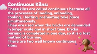 Continuous Kilns:
These kilns are called continuous because all
the processes of loading, unloading,
cooling, Heating, preheating take place
simultaneously.
They are used when the bricks are demanded
in larger scale and in short time. Bricks
burning is completed in one day, so it is a fast
method of burning.
There are two well known continuous
kilns:
26
 