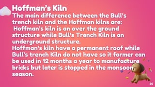 Hoffman’s Kiln
The main difference between the Bull’s
trench kiln and the Hoffman kilns are:
Hoffman’s kiln is an over the ground
structure while Bull’s Trench Kiln is an
underground structure.
Hoffman’s kiln have a permanent roof while
Bull’s trench Kiln do not have so it former can
be used in 12 months a year to manufacture
bricks but later is stopped in the monsoon
season.
30
 