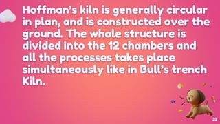 Hoffman’s kiln is generally circular
in plan, and is constructed over the
ground. The whole structure is
divided into the 12 chambers and
all the processes takes place
simultaneously like in Bull’s trench
Kiln.
32
 