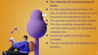 “
● Site selection for manufacturing of
bricks
● For the manufacturing of bricks, the
site should be selected based on some
important considerations such as:
● The ground should be of plain surface.
● The site should be connected with
communicating roads for transporting
materials etc.,
● Good brick earth should be easily
available.
● The site should offer all facilities to the
workers
4
 
