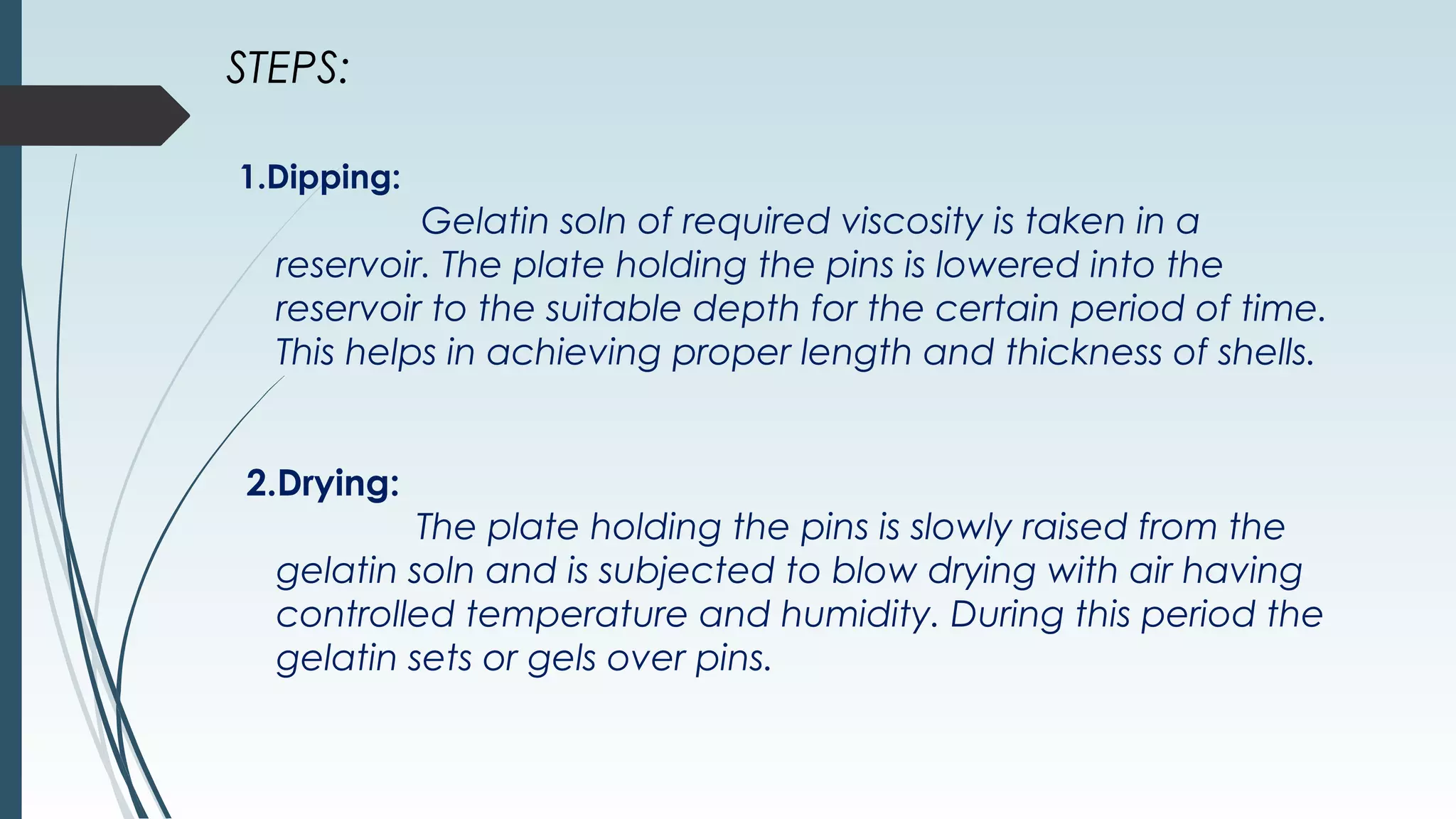 STEPS:
1.Dipping:
Gelatin soln of required viscosity is taken in a
reservoir. The plate holding the pins is lowered into the
reservoir to the suitable depth for the certain period of time.
This helps in achieving proper length and thickness of shells.
2.Drying:
The plate holding the pins is slowly raised from the
gelatin soln and is subjected to blow drying with air having
controlled temperature and humidity. During this period the
gelatin sets or gels over pins.
 