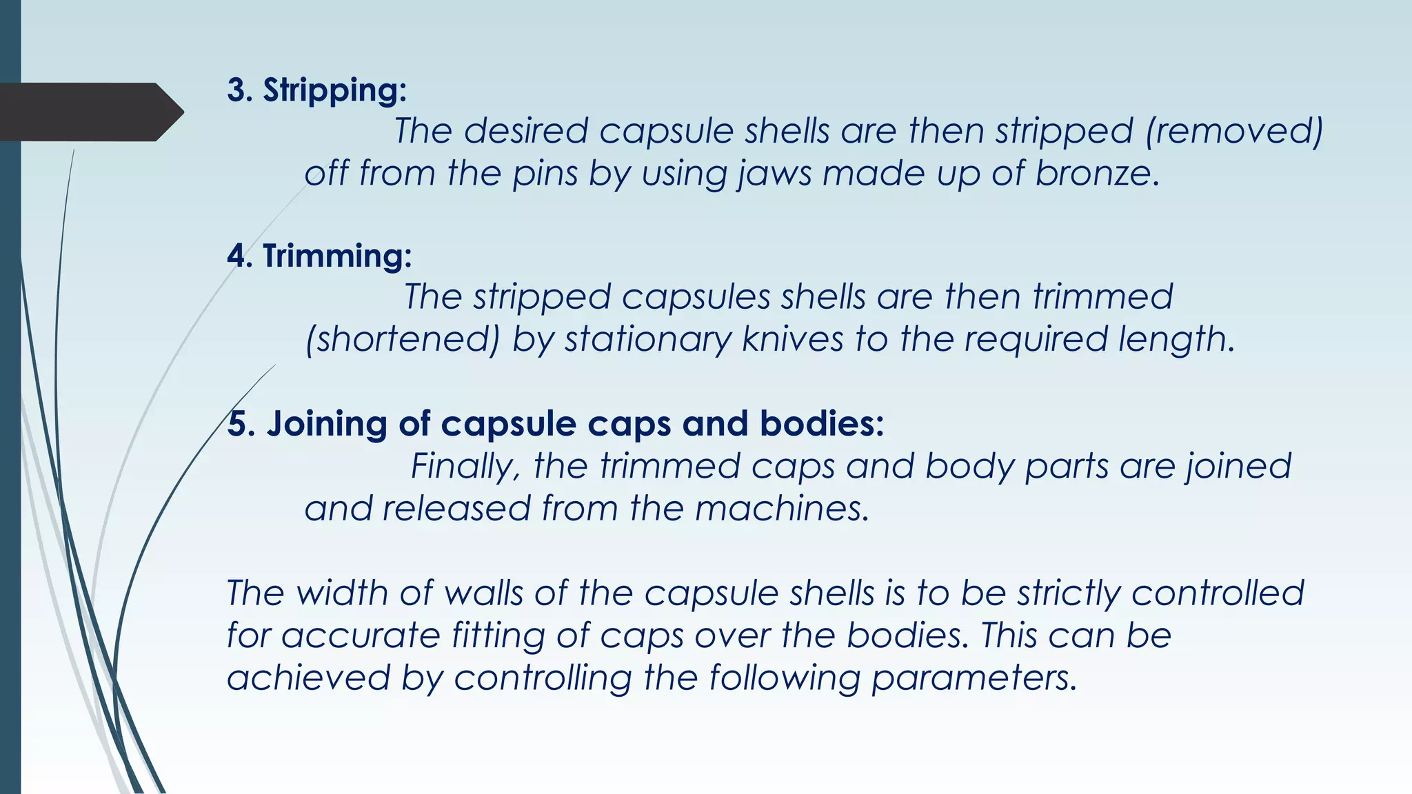 3. Stripping:
The desired capsule shells are then stripped (removed)
off from the pins by using jaws made up of bronze.
4. Trimming:
The stripped capsules shells are then trimmed
(shortened) by stationary knives to the required length.
5. Joining of capsule caps and bodies:
Finally, the trimmed caps and body parts are joined
and released from the machines.
The width of walls of the capsule shells is to be strictly controlled
for accurate fitting of caps over the bodies. This can be
achieved by controlling the following parameters.
 